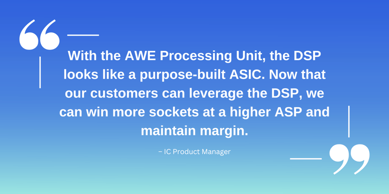 With the AWE Processing Unit, the DSP looks like a purpose-built ASIC, and now that our customers can leverage the DSP, we can win more sockets at a higher ASP and maintain margin. – IC Product Manager (1)